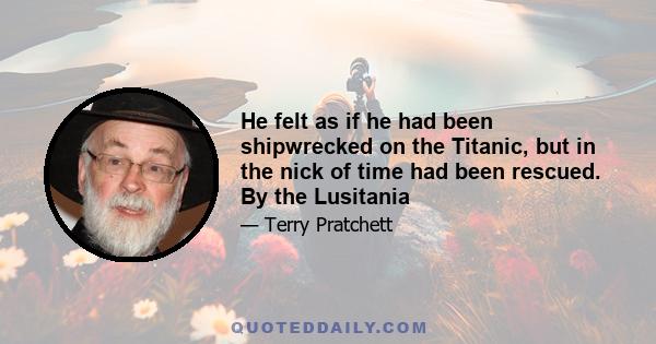 He felt as if he had been shipwrecked on the Titanic, but in the nick of time had been rescued. By the Lusitania