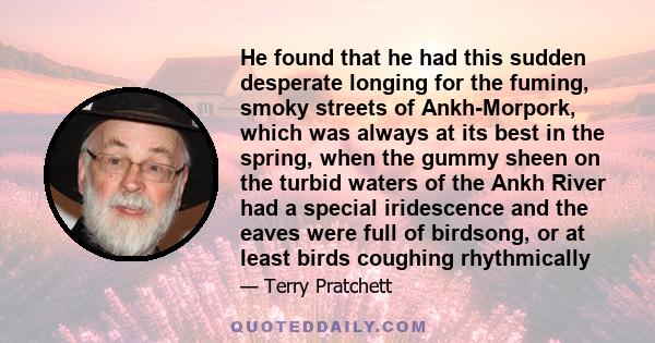 He found that he had this sudden desperate longing for the fuming, smoky streets of Ankh-Morpork, which was always at its best in the spring, when the gummy sheen on the turbid waters of the Ankh River had a special