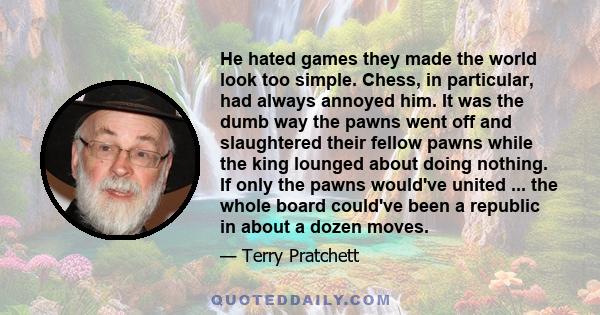 He hated games they made the world look too simple. Chess, in particular, had always annoyed him. It was the dumb way the pawns went off and slaughtered their fellow pawns while the king lounged about doing nothing. If