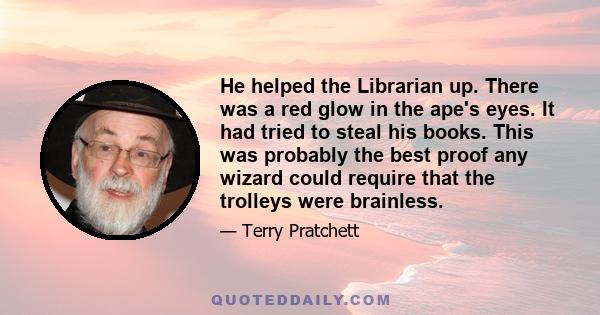 He helped the Librarian up. There was a red glow in the ape's eyes. It had tried to steal his books. This was probably the best proof any wizard could require that the trolleys were brainless.