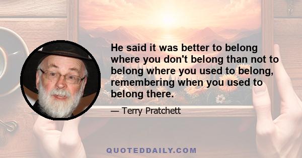 He said it was better to belong where you don't belong than not to belong where you used to belong, remembering when you used to belong there.