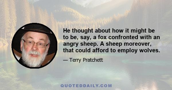 He thought about how it might be to be, say, a fox confronted with an angry sheep. A sheep moreover, that could afford to employ wolves.