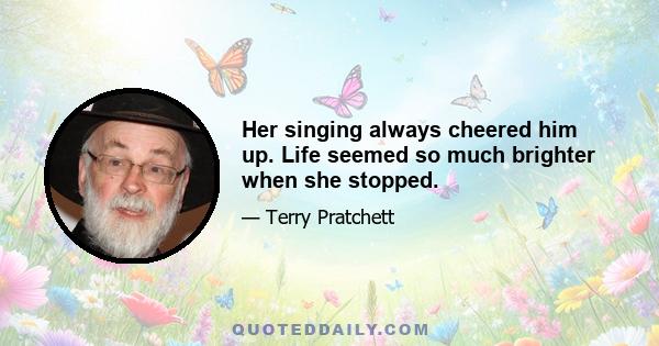 Her singing always cheered him up. Life seemed so much brighter when she stopped.