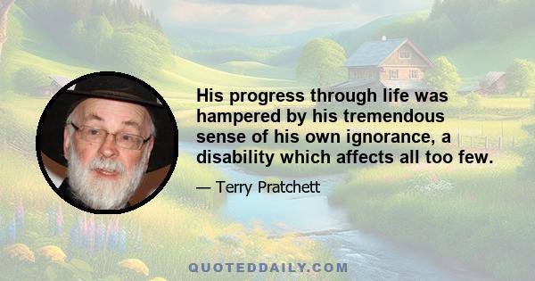 His progress through life was hampered by his tremendous sense of his own ignorance, a disability which affects all too few.