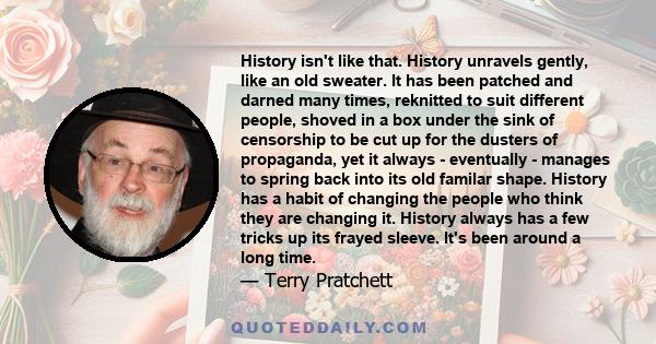 History isn't like that. History unravels gently, like an old sweater. It has been patched and darned many times, reknitted to suit different people, shoved in a box under the sink of censorship to be cut up for the