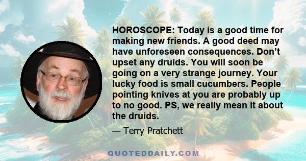 HOROSCOPE: Today is a good time for making new friends. A good deed may have unforeseen consequences. Don’t upset any druids. You will soon be going on a very strange journey. Your lucky food is small cucumbers. People