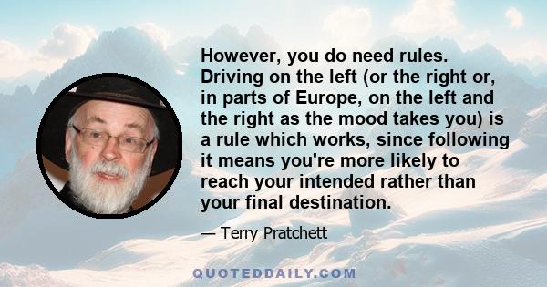 However, you do need rules. Driving on the left (or the right or, in parts of Europe, on the left and the right as the mood takes you) is a rule which works, since following it means you're more likely to reach your