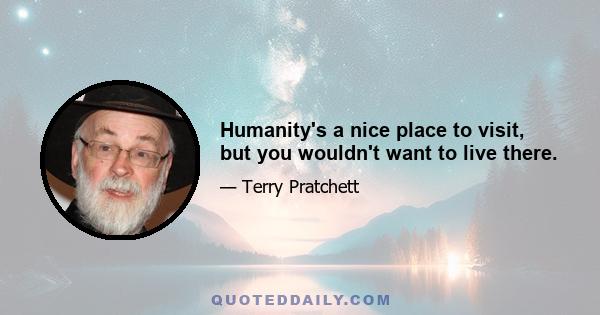 Humanity's a nice place to visit, but you wouldn't want to live there.