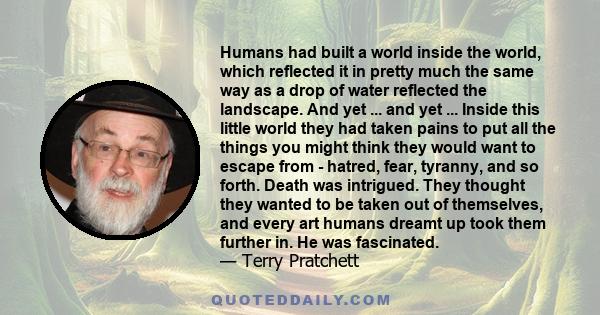 Humans had built a world inside the world, which reflected it in pretty much the same way as a drop of water reflected the landscape. And yet ... and yet ... Inside this little world they had taken pains to put all the