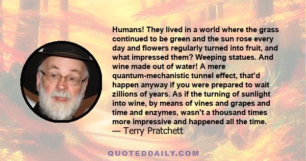 Humans! They lived in a world where the grass continued to be green and the sun rose every day and flowers regularly turned into fruit, and what impressed them? Weeping statues. And wine made out of water! A mere