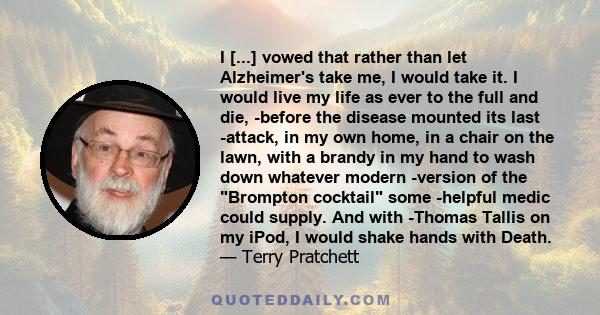 I [...] vowed that rather than let Alzheimer's take me, I would take it. I would live my life as ever to the full and die, ­before the disease mounted its last ­attack, in my own home, in a chair on the lawn, with a