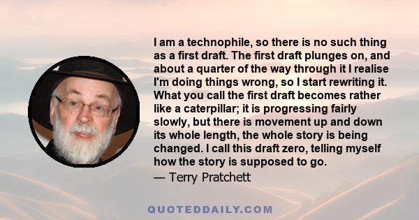 I am a technophile, so there is no such thing as a first draft. The first draft plunges on, and about a quarter of the way through it I realise I'm doing things wrong, so I start rewriting it. What you call the first