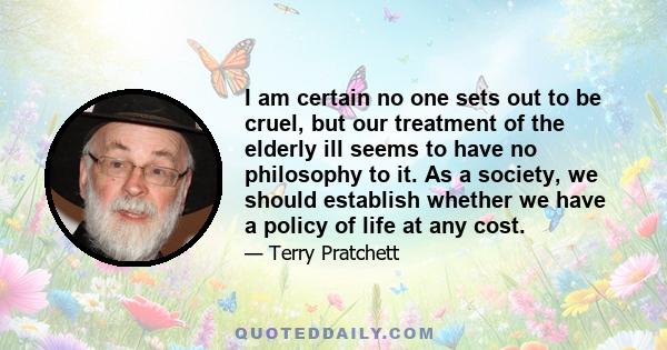 I am certain no one sets out to be cruel, but our treatment of the elderly ill seems to have no philosophy to it. As a society, we should establish whether we have a policy of life at any cost.