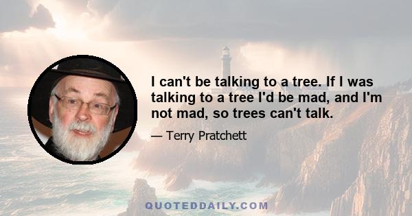 I can't be talking to a tree. If I was talking to a tree I'd be mad, and I'm not mad, so trees can't talk.