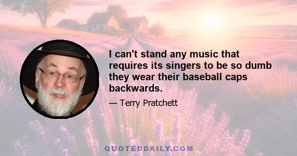 I can't stand any music that requires its singers to be so dumb they wear their baseball caps backwards.