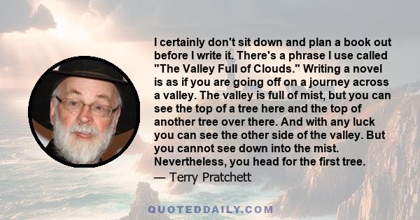 I certainly don't sit down and plan a book out before I write it. There's a phrase I use called The Valley Full of Clouds. Writing a novel is as if you are going off on a journey across a valley. The valley is full of