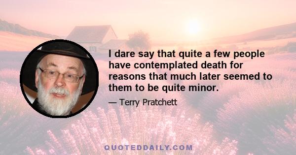 I dare say that quite a few people have contemplated death for reasons that much later seemed to them to be quite minor.