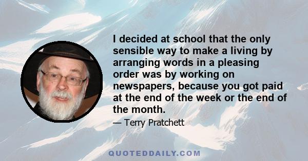 I decided at school that the only sensible way to make a living by arranging words in a pleasing order was by working on newspapers, because you got paid at the end of the week or the end of the month.