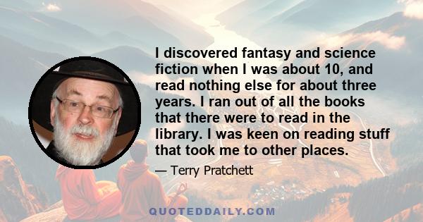 I discovered fantasy and science fiction when I was about 10, and read nothing else for about three years. I ran out of all the books that there were to read in the library. I was keen on reading stuff that took me to