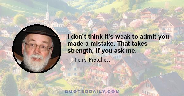 I don’t think it's weak to admit you made a mistake. That takes strength, if you ask me.