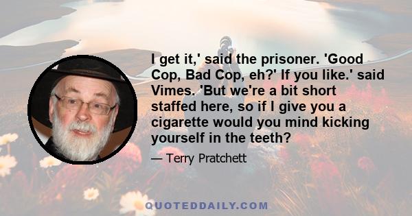 I get it,' said the prisoner. 'Good Cop, Bad Cop, eh?' If you like.' said Vimes. 'But we're a bit short staffed here, so if I give you a cigarette would you mind kicking yourself in the teeth?