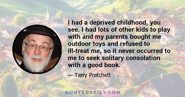 I had a deprived childhood, you see. I had lots of other kids to play with and my parents bought me outdoor toys and refused to ill-treat me, so it never occurred to me to seek solitary consolation with a good book.