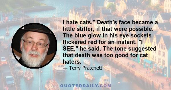 I hate cats. Death's face became a little stiffer, if that were possible. The blue glow in his eye sockets flickered red for an instant. I SEE, he said. The tone suggested that death was too good for cat haters.