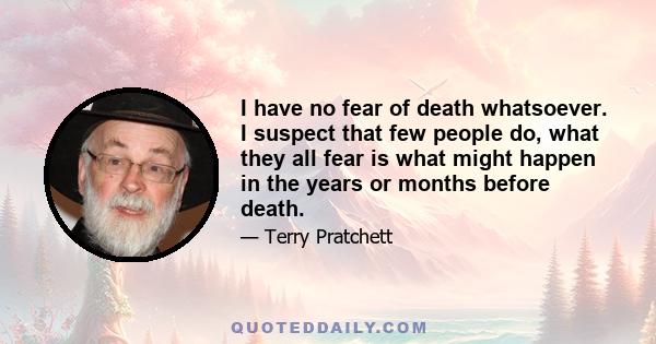 I have no fear of death whatsoever. I suspect that few people do, what they all fear is what might happen in the years or months before death.