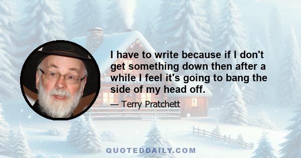 I have to write because if I don't get something down then after a while I feel it's going to bang the side of my head off.