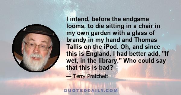 I intend, before the endgame looms, to die sitting in a chair in my own garden with a glass of brandy in my hand and Thomas Tallis on the iPod. Oh, and since this is England, I had better add, If wet, in the library.