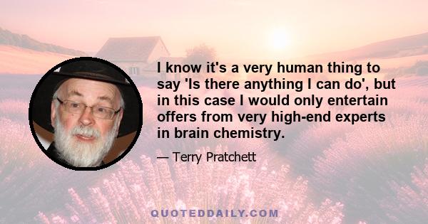 I know it's a very human thing to say 'Is there anything I can do', but in this case I would only entertain offers from very high-end experts in brain chemistry.