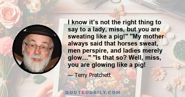 I know it’s not the right thing to say to a lady, miss, but you are sweating like a pig! My mother always said that horses sweat, men perspire, and ladies merely glow… Is that so? Well, miss, you are glowing like a pig!