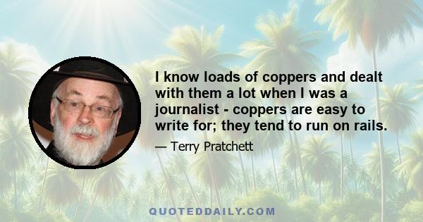 I know loads of coppers and dealt with them a lot when I was a journalist - coppers are easy to write for; they tend to run on rails.