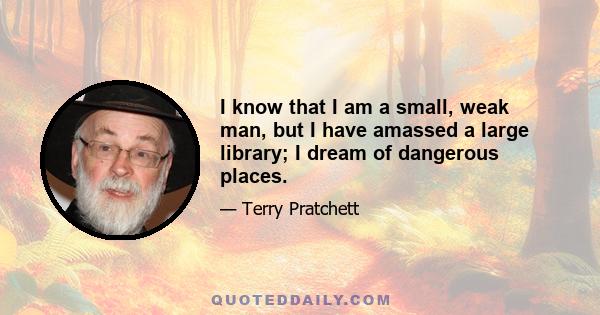 I know that I am a small, weak man, but I have amassed a large library; I dream of dangerous places.