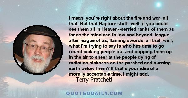 I mean, you're right about the fire and war, all that. But that Rapture stuff--well, if you could see them all in Heaven--serried ranks of them as far as the mind can follow and beyond, league after league of us,