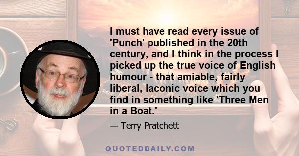 I must have read every issue of 'Punch' published in the 20th century, and I think in the process I picked up the true voice of English humour - that amiable, fairly liberal, laconic voice which you find in something