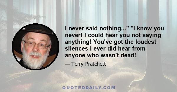 I never said nothing... I know you never! I could hear you not saying anything! You've got the loudest silences I ever did hear from anyone who wasn't dead!