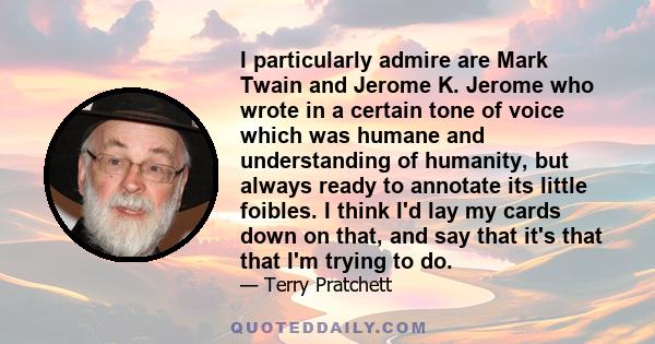 I particularly admire are Mark Twain and Jerome K. Jerome who wrote in a certain tone of voice which was humane and understanding of humanity, but always ready to annotate its little foibles. I think I'd lay my cards