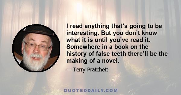 I read anything that’s going to be interesting. But you don’t know what it is until you’ve read it. Somewhere in a book on the history of false teeth there’ll be the making of a novel.