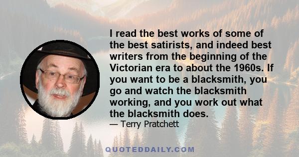 I read the best works of some of the best satirists, and indeed best writers from the beginning of the Victorian era to about the 1960s. If you want to be a blacksmith, you go and watch the blacksmith working, and you