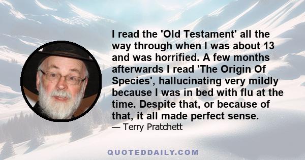 I read the 'Old Testament' all the way through when I was about 13 and was horrified. A few months afterwards I read 'The Origin Of Species', hallucinating very mildly because I was in bed with flu at the time. Despite