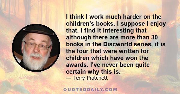 I think I work much harder on the children's books. I suppose I enjoy that. I find it interesting that although there are more than 30 books in the Discworld series, it is the four that were written for children which