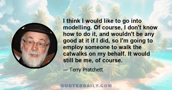 I think I would like to go into modelling. Of course, I don't know how to do it, and wouldn't be any good at it if I did, so I'm going to employ someone to walk the catwalks on my behalf. It would still be me, of course.