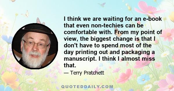 I think we are waiting for an e-book that even non-techies can be comfortable with. From my point of view, the biggest change is that I don't have to spend most of the day printing out and packaging a manuscript. I