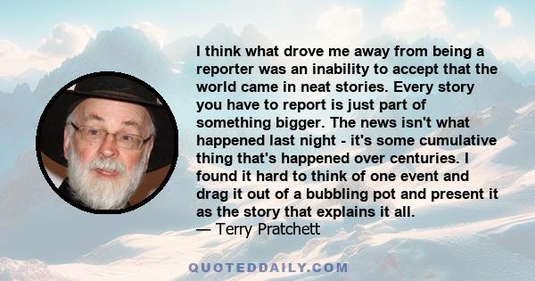 I think what drove me away from being a reporter was an inability to accept that the world came in neat stories. Every story you have to report is just part of something bigger. The news isn't what happened last night - 