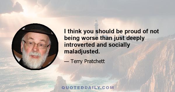 I think you should be proud of not being worse than just deeply introverted and socially maladjusted.