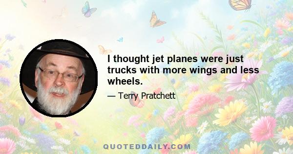 I thought jet planes were just trucks with more wings and less wheels.