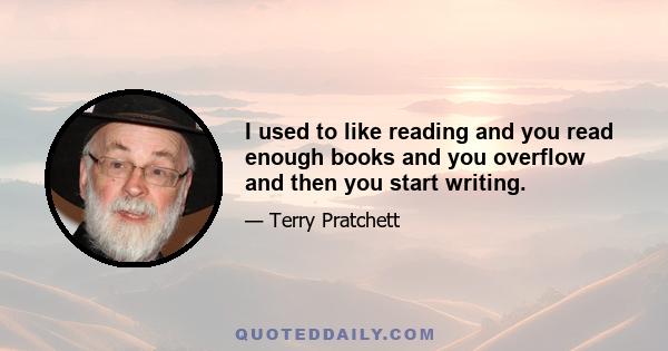 I used to like reading and you read enough books and you overflow and then you start writing.