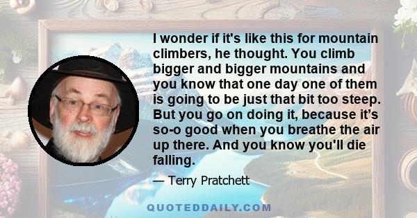 I wonder if it's like this for mountain climbers, he thought. You climb bigger and bigger mountains and you know that one day one of them is going to be just that bit too steep. But you go on doing it, because it’s so-o 