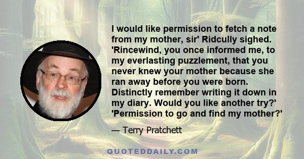 I would like permission to fetch a note from my mother, sir' Ridcully sighed. 'Rincewind, you once informed me, to my everlasting puzzlement, that you never knew your mother because she ran away before you were born.